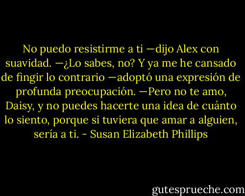 No puedo resistirme a ti —dijo Alex con suavidad. —¿Lo sabes, no? Y ya me he cansado de fingir lo contrario —adoptó una expresión de profunda preocupación. —Pero no te amo, Daisy, y no puedes hacerte una idea de cuánto lo siento, porque si tuviera que amar a alguien, sería a ti. - Susan Elizabeth Phillips