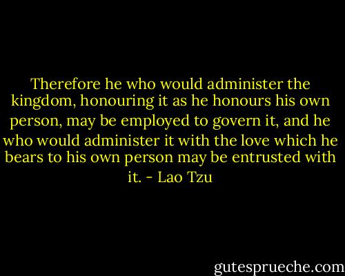 Therefore he who would administer the kingdom, honouring it as he honours his own person, may be employed to govern it, and he who would administer it with the love which he bears to his own person may be entrusted with it. - Lao Tzu