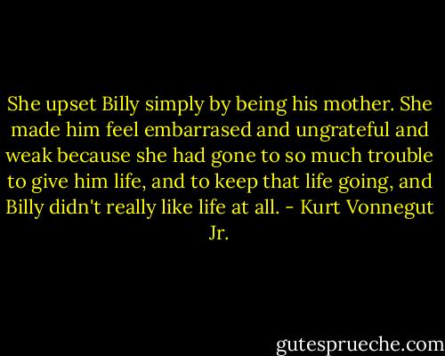 She upset Billy simply by being his mother. She made him feel embarrased and ungrateful and weak because she had gone to so much trouble to give him life, and to keep that life going, and Billy didn't really like life at all. - Kurt Vonnegut Jr.