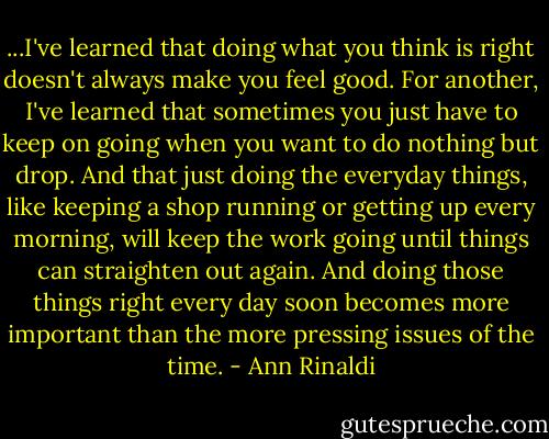 ...I've learned that doing what you think is right doesn't always make you feel good. For another, I've learned that sometimes you just have to keep on going when you want to do nothing but drop. And that just doing the everyday things, like keeping a shop running or getting up every morning, will keep the work going until things can straighten out again. And doing those things right every day soon becomes more important than the more pressing issues of the time. - Ann Rinaldi