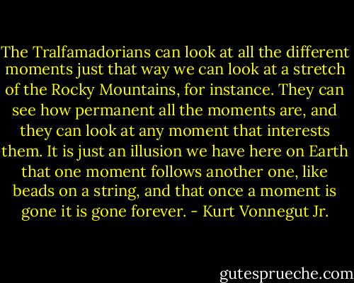 The Tralfamadorians can look at all the different moments just that way we can look at a stretch of the Rocky Mountains, for instance. They can see how permanent all the moments are, and they can look at any moment that interests them. It is just an illusion we have here on Earth that one moment follows another one, like beads on a string, and that once a moment is gone it is gone forever. - Kurt Vonnegut Jr.
