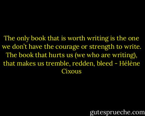 The only book that is worth writing is the one we don’t have the courage or strength to write. The book that hurts us (we who are writing), that makes us tremble, redden, bleed - Hélène Cixous
