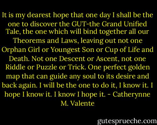 It is my dearest hope that one day I shall be the one to discover the GUT-the Grand Unified Tale, the one which will bind together all our Theorems and Laws, leaving out not one Orphan Girl or Youngest Son or Cup of Life and Death. Not one Descent or Ascent, not one Riddle or Puzzle or Trick. One perfect golden map that can guide any soul to its desire and back again. I will be the one to do it, I know it. I hope I know it. I know I hope it. - Catherynne M. Valente