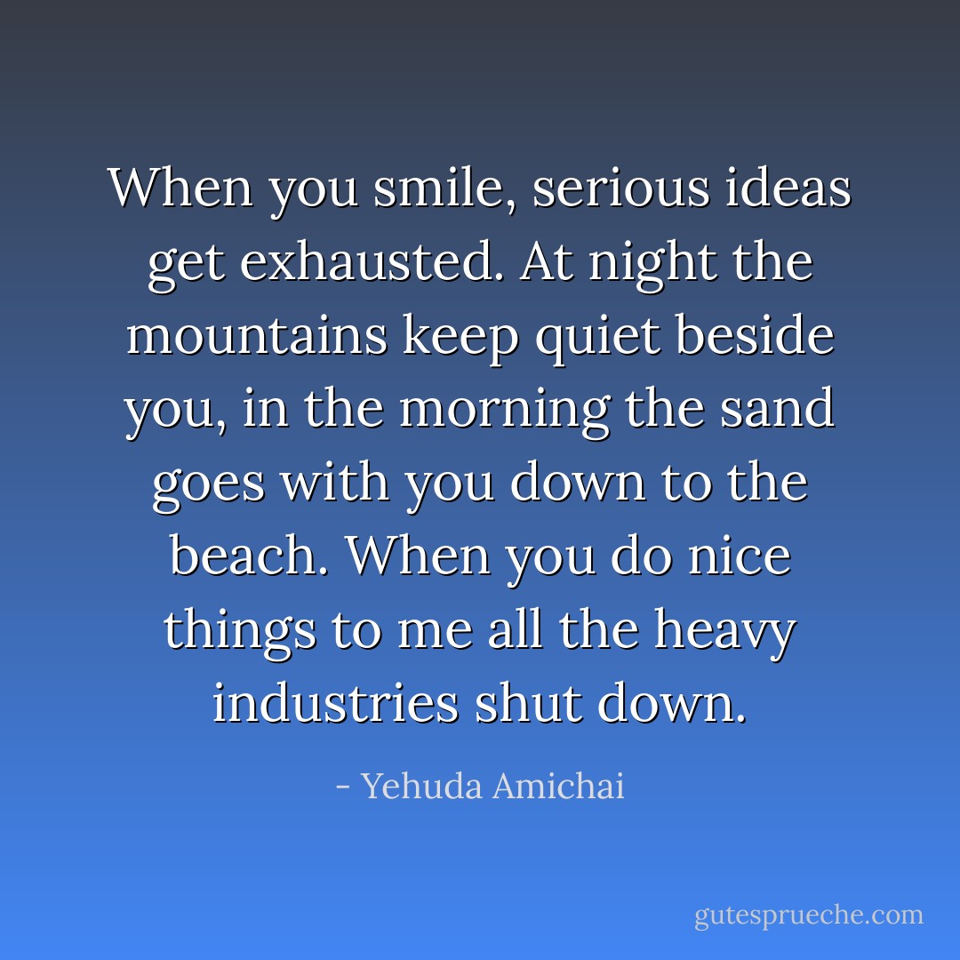 When you smile, serious ideas get exhausted. At night the mountains keep quiet beside you, in the morning the sand goes with you down to the beach. When you do nice things to me all the heavy industries shut down. - Yehuda Amichai