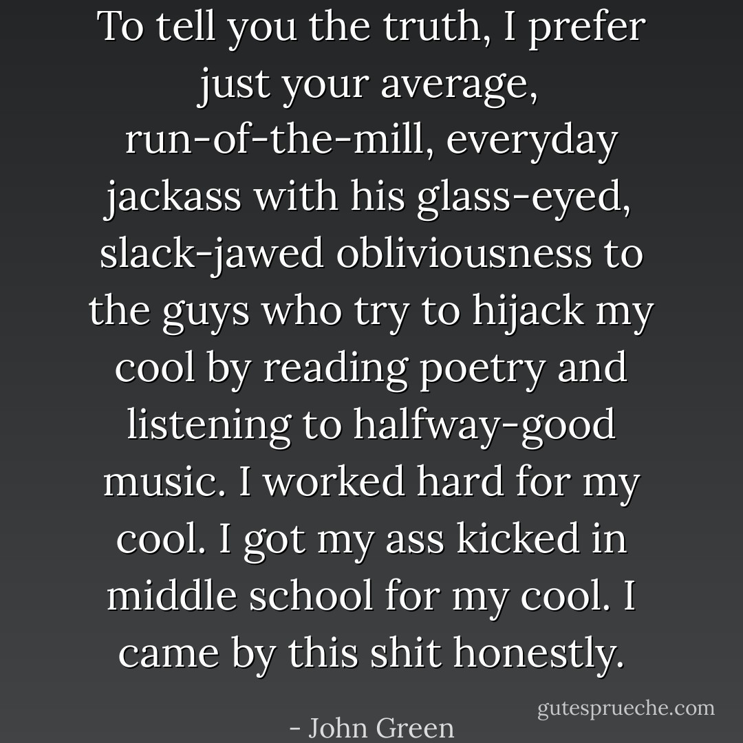 To tell you the truth, I prefer just your average, run-of-the-mill, everyday jackass with his glass-eyed, slack-jawed obliviousness to the guys who try to hijack my cool by reading poetry and listening to halfway-good music. I worked hard for my cool. I got my ass kicked in middle school for my cool. I came by this shit honestly. - John Green