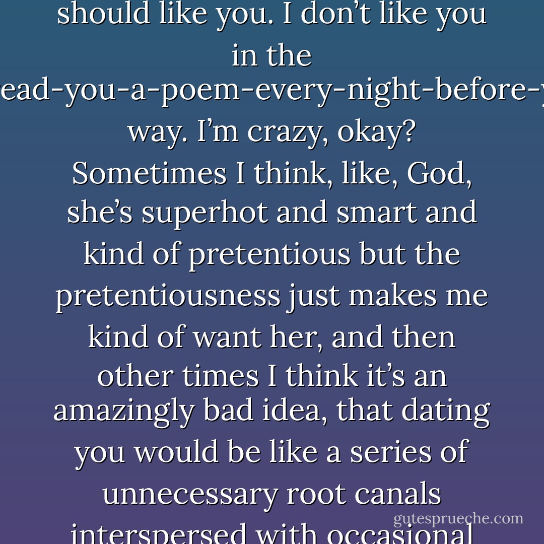 Look, you’re right. Maybe I don’t like you the way someone should like you. I don’t like you in the call-you-and-read-you-a-poem-every-night-before-you-go-to-bed way. I’m crazy, okay? Sometimes I think, like, God, she’s superhot and smart and kind of pretentious but the pretentiousness just makes me kind of want her, and then other times I think it’s an amazingly bad idea, that dating you would be like a series of unnecessary root canals interspersed with occasional makeout sessions. - John Green