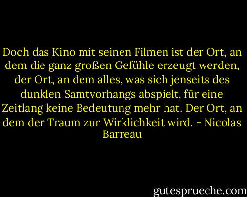 Doch das Kino mit seinen Filmen ist der Ort, an dem die ganz großen Gefühle erzeugt werden, der Ort, an dem alles, was sich jenseits des dunklen Samtvorhangs abspielt, für eine Zeitlang keine Bedeutung mehr hat. Der Ort, an dem der Traum zur Wirklichkeit wird. - Nicolas Barreau