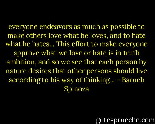 everyone endeavors as much as possible to make others love what he loves, and to hate what he hates... This effort to make everyone approve what we love or hate is in truth ambition, and so we see that each person by nature desires that other persons should live according to his way of thinking... - Baruch Spinoza