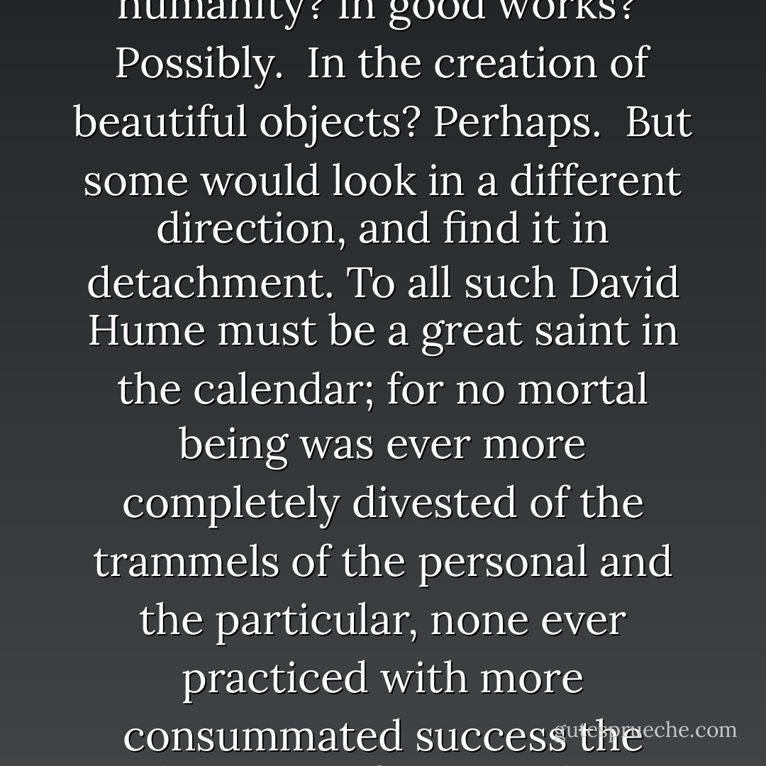 In what resides the most characteristic Virtue of humanity?<br />In good works? <br />Possibly. <br />In the creation of beautiful objects? Perhaps. <br />But some would look in a different direction, and find it in detachment. To all such David Hume must be a great saint in the calendar; for no mortal being was ever more completely divested of the trammels of the personal and the particular, none ever practiced with more consummated success the divine art of impartiality - Lytton Strachey