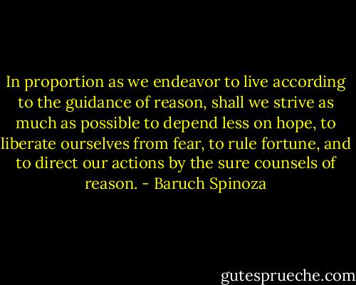 In proportion as we endeavor to live according to the guidance of reason, shall we strive as much as possible to depend less on hope, to liberate ourselves from fear, to rule fortune, and to direct our actions by the sure counsels of reason. - Baruch Spinoza
