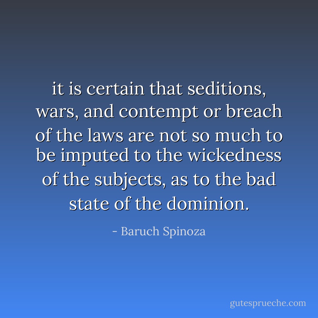 it is certain that seditions, wars, and contempt or breach of the laws are not so much to be imputed to the wickedness of the subjects, as to the bad state of the dominion. - Baruch Spinoza