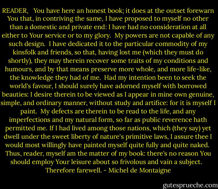 READER, <br /><br />You have here an honest book; it does at the outset forewarn You that, in contriving the same, I have proposed to myself no other than a domestic and private end: I have had no consideration at all either to Your service or to my glory. <br />My powers are not capable of any such design. <br />I have dedicated it to the particular commodity of my kinsfolk and friends, so that, having lost me (which they must do shortly), they may therein recover some traits of my conditions and humours, and by that means preserve more whole, and more life-like, the knowledge they had of me. <br />Had my intention been to seek the world's favour, I should surely have adorned myself with borrowed beauties: I desire therein to be viewed as I appear in mine own genuine, simple, and ordinary manner, without study and artifice: for it is myself I paint. <br />My defects are therein to be read to the life, and any imperfections and my natural form, so far as public reverence hath permitted me. If I had lived among those nations, which (they say) yet dwell under the sweet liberty of nature's primitive laws, I assure thee I would most willingly have painted myself quite fully and quite naked. <br />Thus, reader, myself am the matter of my book: there's no reason You should employ Your leisure about so frivolous and vain a subject. <br /><br />Therefore farewell. - Michel de Montaigne