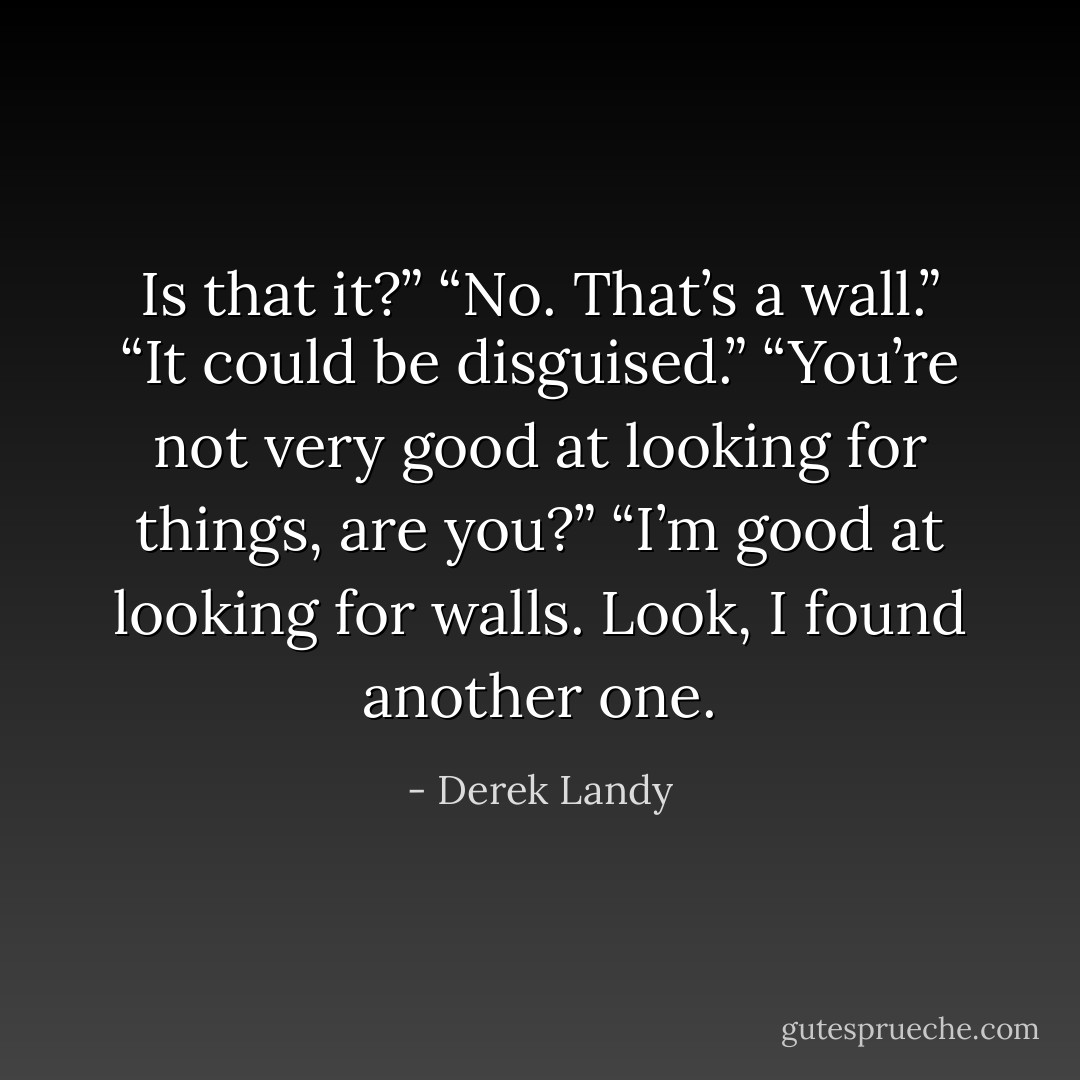 Is that it?”<br />“No. That’s a wall.”<br />“It could be disguised.”<br />“You’re not very good at looking for things, are you?”<br />“I’m good at looking for walls. Look, I found another one. - Derek Landy