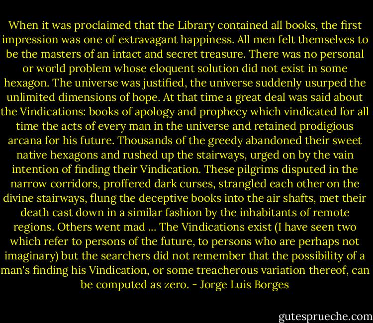 When it was proclaimed that the Library contained all books, the first impression was one of extravagant happiness. All men felt themselves to be the masters of an intact and secret treasure. There was no personal or world problem whose eloquent solution did not exist in some hexagon. The universe was justified, the universe suddenly usurped the unlimited dimensions of hope. At that time a great deal was said about the Vindications: books of apology and prophecy which vindicated for all time the acts of every man in the universe and retained prodigious arcana for his future. Thousands of the greedy abandoned their sweet native hexagons and rushed up the stairways, urged on by the vain intention of finding their Vindication. These pilgrims disputed in the narrow corridors, proffered dark curses, strangled each other on the divine stairways, flung the deceptive books into the air shafts, met their death cast down in a similar fashion by the inhabitants of remote regions. Others went mad ... The Vindications exist (I have seen two which refer to persons of the future, to persons who are perhaps not imaginary) but the searchers did not remember that the possibility of a man's finding his Vindication, or some treacherous variation thereof, can be computed as zero. - Jorge Luis Borges