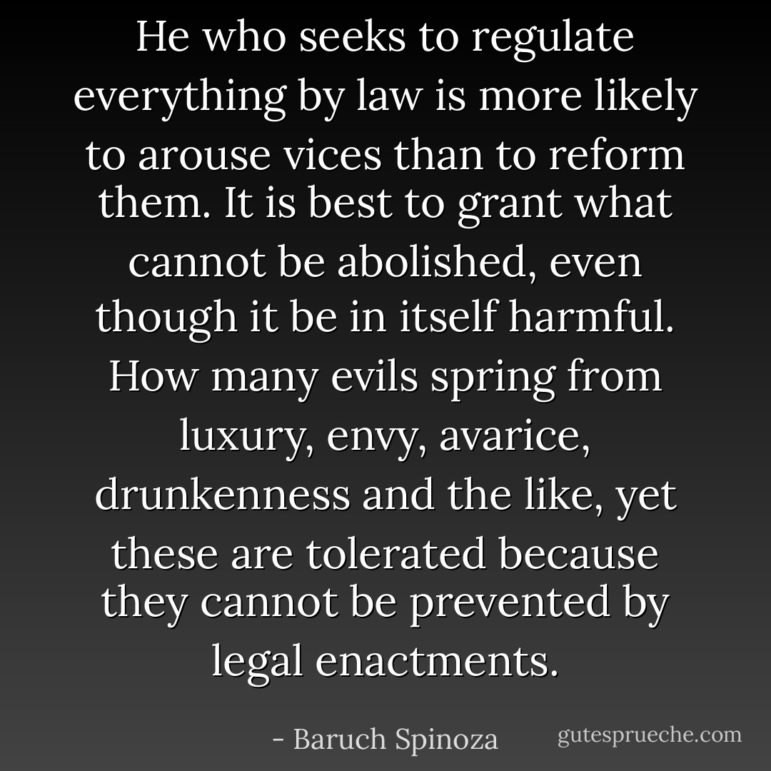 He who seeks to regulate everything by law is more likely to arouse vices than to reform them. It is best to grant what cannot be abolished, even though it be in itself harmful. How many evils spring from luxury, envy, avarice, drunkenness and the like, yet these are tolerated because they cannot be prevented by legal enactments. - Baruch Spinoza