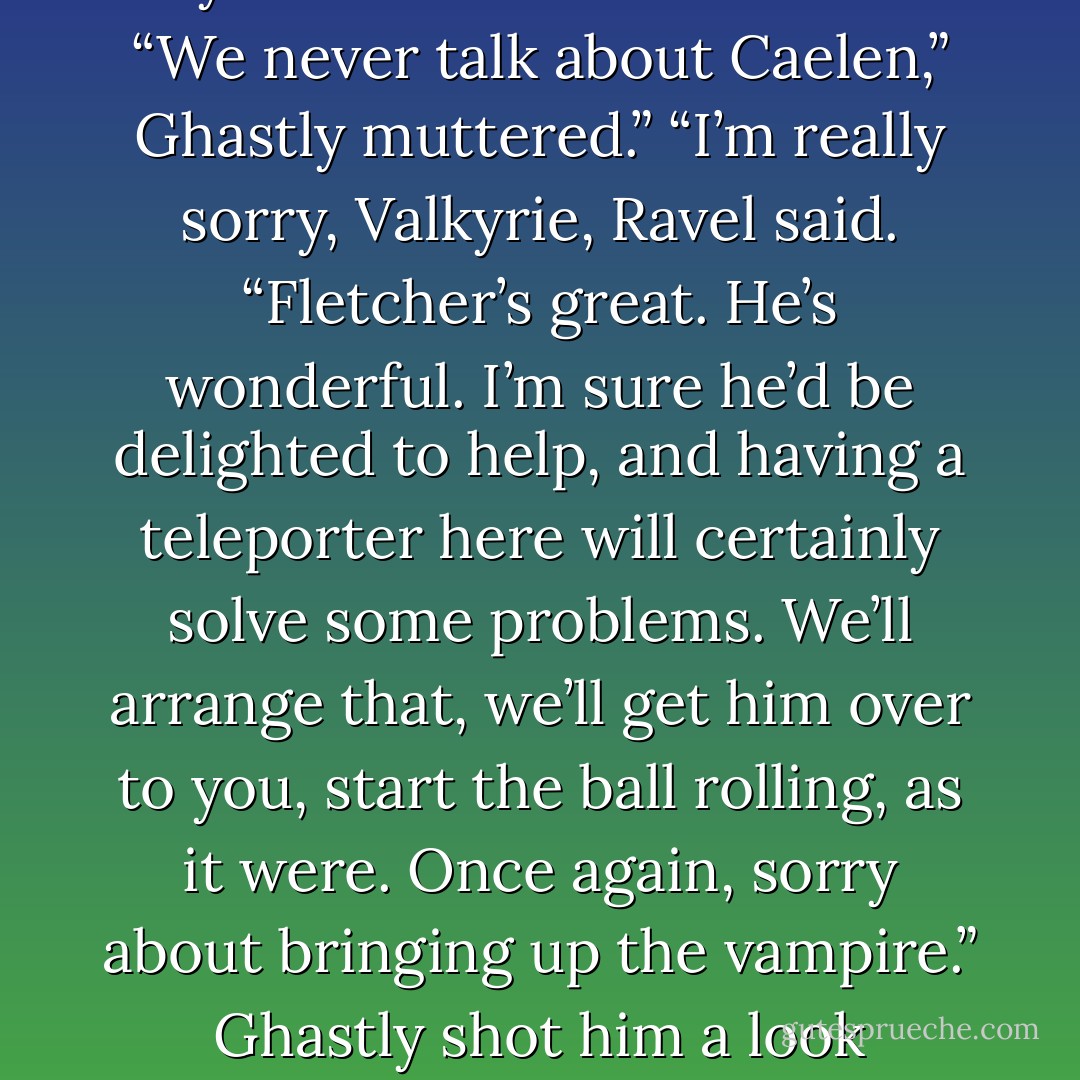 I also think Valkyire’s ex-boyfriend will come in handy here.”<br />Ravel frowned, “The dead vampire?”<br />Valkyrie glared at him, “I think he means Fletcher.”<br />“Oh. Sorry.”<br />“Caelen was never my boyfriend.”<br />“I didn’t mean to-“<br />“We never talk about Caelen,” Ghastly muttered.”<br />“I’m really sorry, Valkyrie, Ravel said. “Fletcher’s great. He’s wonderful. I’m sure he’d be delighted to help, and having a teleporter here will certainly solve some problems. We’ll arrange that, we’ll get him over to you, start the ball rolling, as it were. Once again, sorry about bringing up the vampire.”<br />Ghastly shot him a look whispered, “Why do you keep talking about him?”<br />“I can’t help it,” Ravel whispered back. “Now he’s all I can think about.”<br />“You realise,” Valkyrie said, “that we can hear you both perfectly well. - Derek Landy