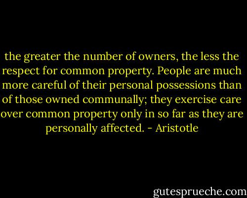 the greater the number of owners, the less the respect for common property. People are much more careful of their personal possessions than of those owned communally; they exercise care over common property only in so far as they are personally affected. - Aristotle