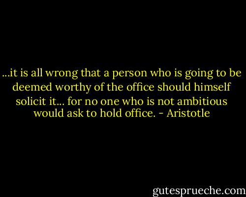 ...it is all wrong that a person who is going to be deemed worthy of the office should himself solicit it... for no one who is not ambitious would ask to hold office. - Aristotle