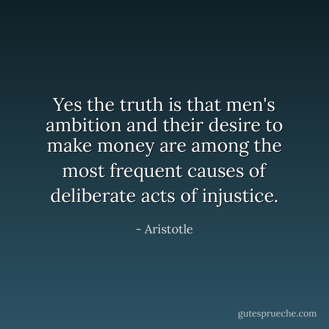 Yes the truth is that men's ambition and their desire to make money are among the most frequent causes of deliberate acts of injustice. - Aristotle