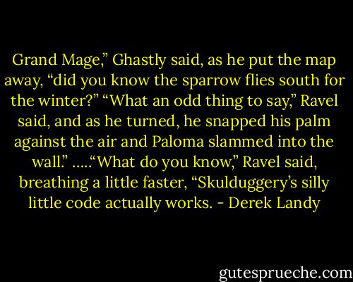 Grand Mage,” Ghastly said, as he put the map away, “did you know the sparrow flies south for the winter?”<br />“What an odd thing to say,” Ravel said, and as he turned, he snapped his palm against the air and Paloma slammed into the wall.”<br />…..“What do you know,” Ravel said, breathing a little faster, “Skulduggery’s silly little code actually works. - Derek Landy