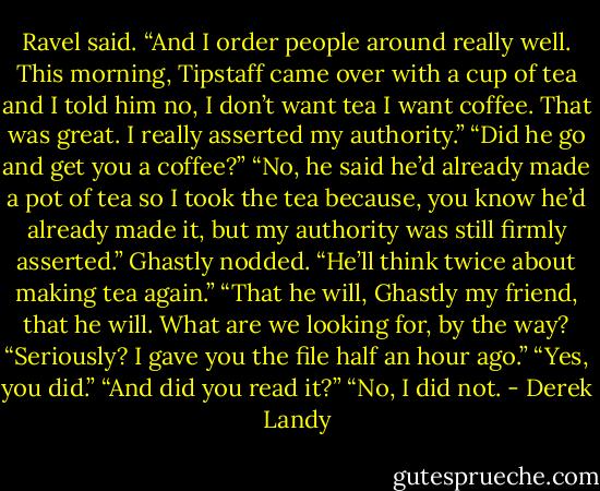 Ravel said. “And I order people around really well. This morning, Tipstaff came over with a cup of tea and I told him no, I don’t want tea I want coffee. That was great. I really asserted my authority.”<br />“Did he go and get you a coffee?”<br />“No, he said he’d already made a pot of tea so I took the tea because, you know he’d already made it, but my authority was still firmly asserted.”<br />Ghastly nodded. “He’ll think twice about making tea again.”<br />“That he will, Ghastly my friend, that he will. What are we looking for, by the way?<br />“Seriously? I gave you the file half an hour ago.”<br />“Yes, you did.”<br />“And did you read it?”<br />“No, I did not. - Derek Landy