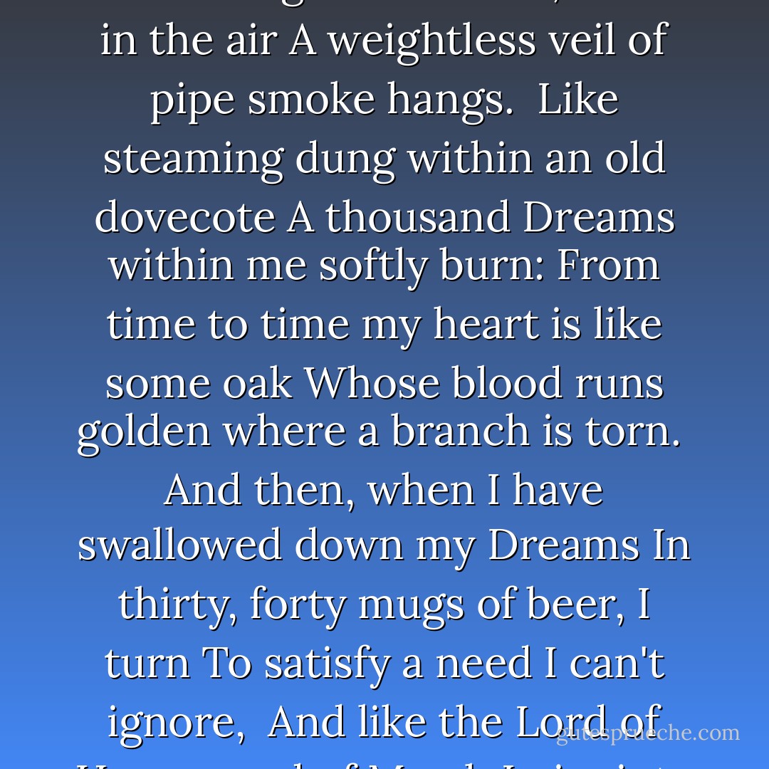 Evening prayer<br /><br />I spend my life sitting, like an angel in a barber's chair,<br />Holding a beer mug with deep-cut designs,<br />My neck and gut both bent, while in the air<br />A weightless veil of pipe smoke hangs.<br /><br />Like steaming dung within an old dovecote<br />A thousand Dreams within me softly burn:<br />From time to time my heart is like some oak<br />Whose blood runs golden where a branch is torn.<br /><br />And then, when I have swallowed down my Dreams<br />In thirty, forty mugs of beer, I turn<br />To satisfy a need I can't ignore,<br /><br />And like the Lord of Hyssop and of Myrrh<br />I piss into the skies, a soaring stream<br />That consecrates a patch of flowering fern. - Arthur Rimbaud