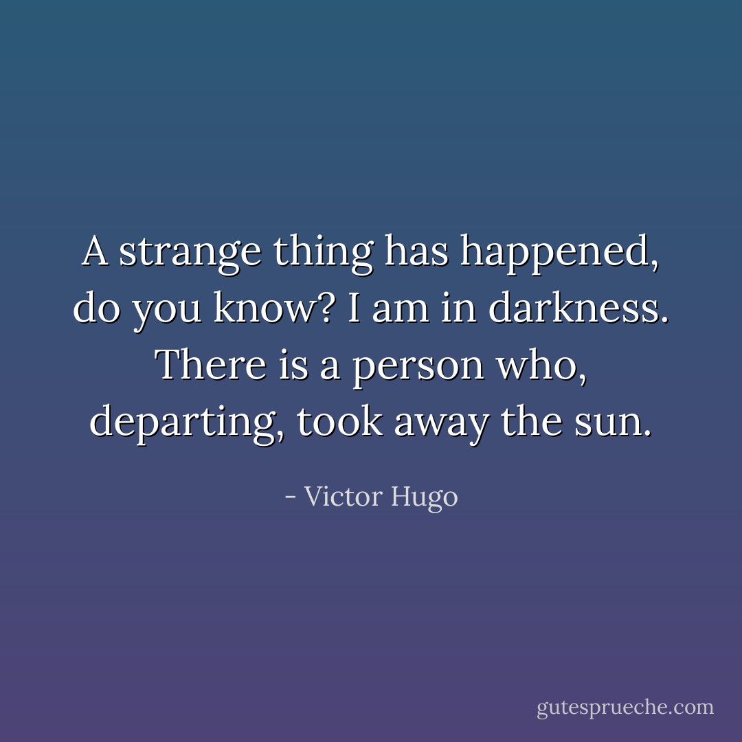 A strange thing has happened, do you know? I am in darkness. There is a person who, departing, took away the sun. - Victor Hugo