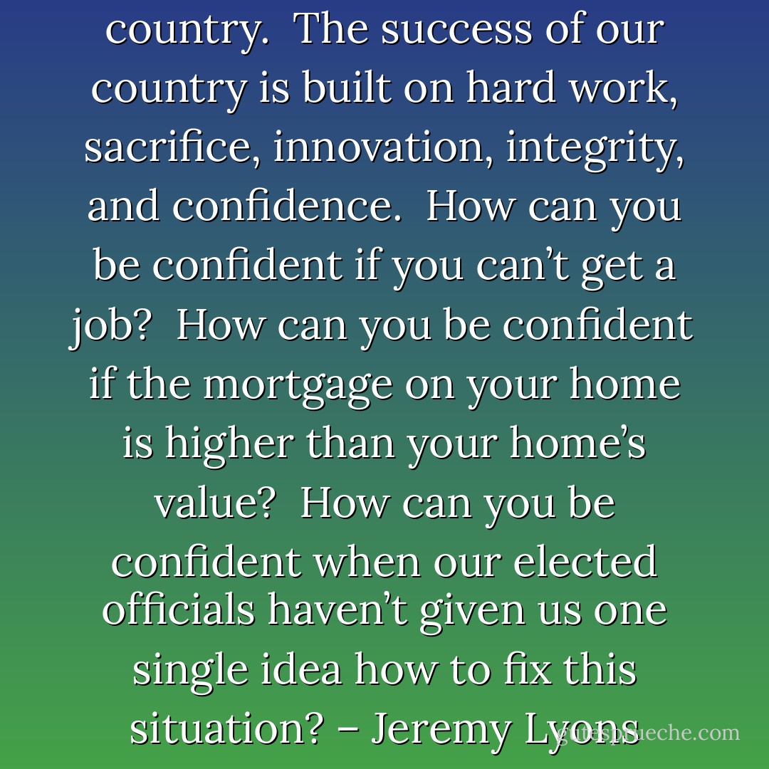 My only allegiance is to my country.  The success of our country is built on hard work, sacrifice, innovation, integrity, and confidence.  How can you be confident if you can’t get a job?  How can you be confident if the mortgage on your home is higher than your home’s value?  How can you be confident when our elected officials haven’t given us one single idea how to fix this situation? – Jeremy Lyons - Marvin H. McIntyre