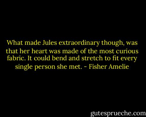 What made Jules extraordinary though, was that her heart was made of the most curious fabric. It could bend and stretch to fit every single person she met. - Fisher Amelie