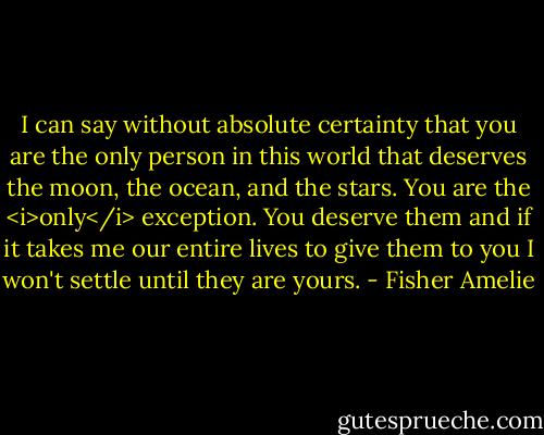 I can say without absolute certainty that you are the only person in this world that deserves the moon, the ocean, and the stars. You are the <i>only</i> exception. You deserve them and if it takes me our entire lives to give them to you I won't settle until they are yours. - Fisher Amelie