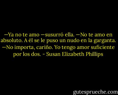 —Ya no te amo —susurró ella. —No te amo en absoluto.<br />A él se le puso un nudo en la garganta.<br />—No importa, cariño. Yo tengo amor suficiente por los dos. - Susan Elizabeth Phillips