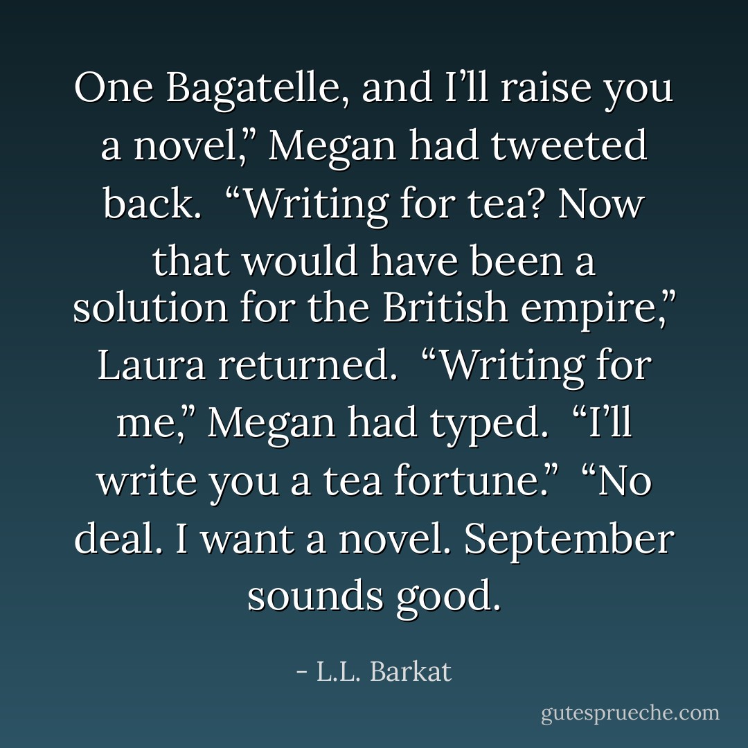 One Bagatelle, and I’ll raise you a novel,” Megan had tweeted back.<br /><br />“Writing for tea? Now that would have been a solution for the British empire,” Laura returned.<br /><br />“Writing for me,” Megan had typed.<br /><br />“I’ll write you a tea fortune.”<br /><br />“No deal. I want a novel. September sounds good. - L.L. Barkat