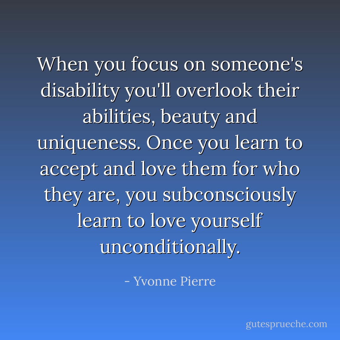 When you focus on someone's disability you'll overlook their abilities, beauty and uniqueness. Once you learn to accept and love them for who they are, you subconsciously learn to love yourself unconditionally. - Yvonne Pierre