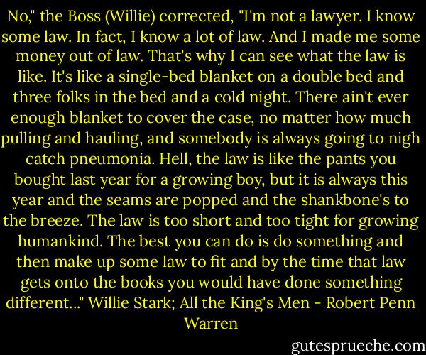 No," the Boss (Willie) corrected, "I'm not a lawyer. I know some law. In fact, I know a lot of law. And I made me some money out of law. That's why I can see what the law is like. It's like a single-bed blanket on a double bed and three folks in the bed and a cold night. There ain't ever enough blanket to cover the case, no matter how much pulling and hauling, and somebody is always going to nigh catch pneumonia. Hell, the law is like the pants you bought last year for a growing boy, but it is always this year and the seams are popped and the shankbone's to the breeze. The law is too short and too tight for growing humankind. The best you can do is do something and then make up some law to fit and by the time that law gets onto the books you would have done something different..." Willie Stark; All the King's Men - Robert Penn Warren