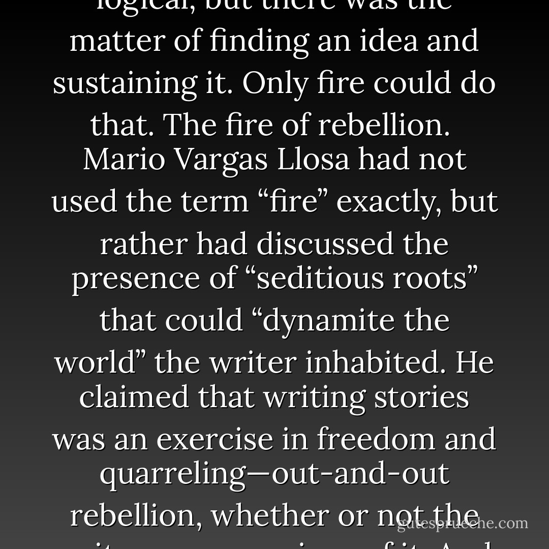 If Laura was so prolific with poems, and in truth she was, then what was the problem with Megan’s request? Couldn’t Laura, with a little doing, keep stringing together line after line of words and construct, in time, a novel? It seemed logical, but there was the matter of finding an idea and sustaining it. Only fire could do that. The fire of rebellion.<br /><br />Mario Vargas Llosa had not used the term “fire” exactly, but rather had discussed the presence of “seditious roots” that could “dynamite the world” the writer inhabited. He claimed that writing stories was an exercise in freedom and quarreling—out-and-out rebellion, whether or not the writer was conscious of it. And this rebellion, Vargas Llosa reminded his readers, was why the Spanish Inquisition had strictly censored works of fiction, prohibiting them for three hundred years in the American colonies. - L.L. Barkat