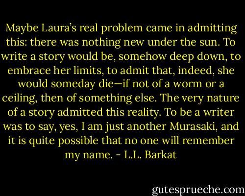 Maybe Laura’s real problem came in admitting this: there was nothing new under the sun. To write a story would be, somehow deep down, to embrace her limits, to admit that, indeed, she would someday die—if not of a worm or a ceiling, then of something else. The very nature of a story admitted this reality. To be a writer was to say, yes, I am just another Murasaki, and it is quite possible that no one will remember my name. - L.L. Barkat