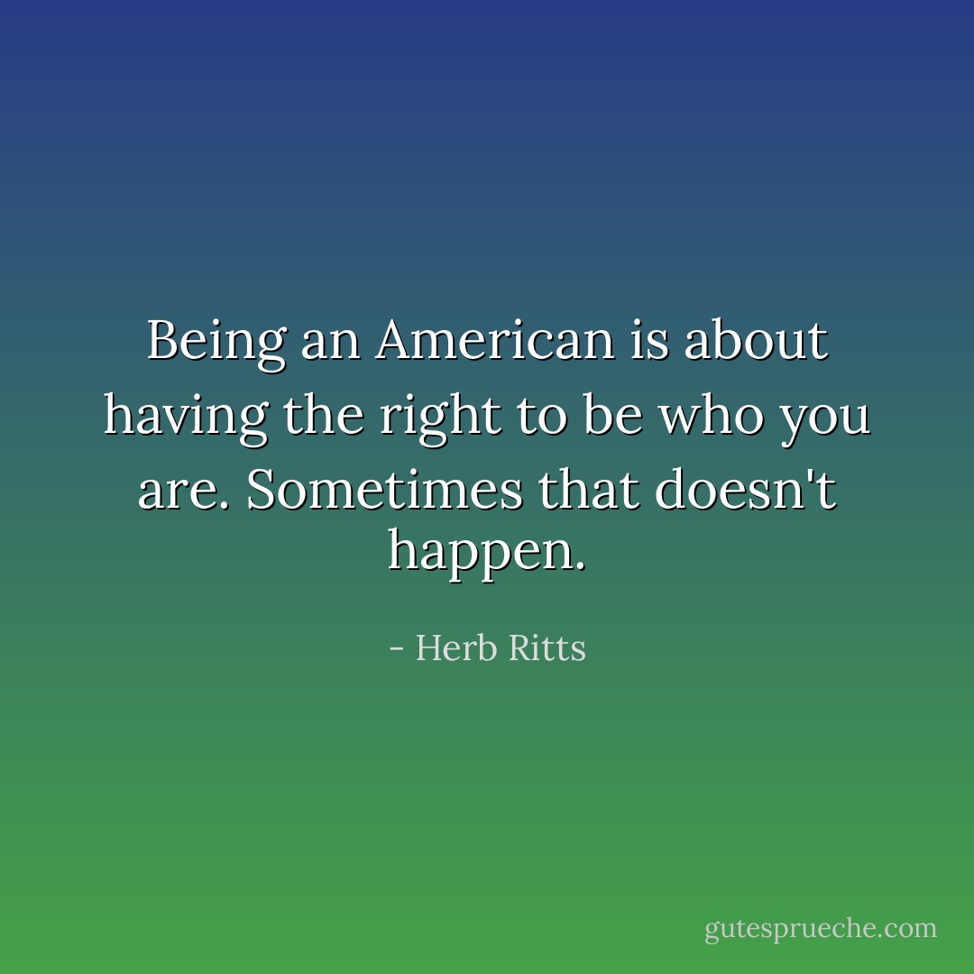 Being an American is about having the right to be who you are. Sometimes that doesn't happen. - Herb Ritts