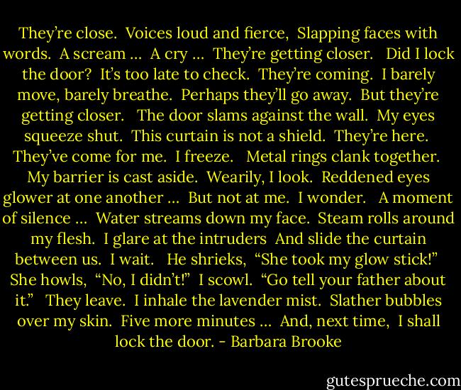 They’re close.<br /> Voices loud and fierce,<br /> Slapping faces with words.<br /> A scream …<br /> A cry …<br /> They’re getting closer.<br /> <br />Did I lock the door?<br /> It’s too late to check.<br /> They’re coming.<br /> I barely move, barely breathe.<br /> Perhaps they’ll go away.<br /> But they’re getting closer.<br /> <br />The door slams against the wall.<br /> My eyes squeeze shut.<br /> This curtain is not a shield.<br /> They’re here.<br /> They’ve come for me.<br /> I freeze.<br /> <br />Metal rings clank together.<br /> My barrier is cast aside.<br /> Wearily, I look.<br /> Reddened eyes glower at one another …<br /> But not at me.<br /> I wonder.<br /> <br />A moment of silence …<br /> Water streams down my face.<br /> Steam rolls around my flesh.<br /> I glare at the intruders<br /> And slide the curtain between us.<br /> I wait.<br /> <br />He shrieks,<br /> “She took my glow stick!”<br /> She howls,<br /> “No, I didn’t!”<br /> I scowl.<br /> “Go tell your father about it.”<br /> <br />They leave.<br /> I inhale the lavender mist.<br /> Slather bubbles over my skin.<br /> Five more minutes …<br /> And, next time,<br /> I shall lock the door. - Barbara Brooke