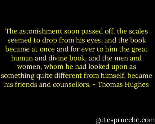The astonishment soon passed off, the scales seemed to drop from his eyes, and the book became at once and for ever to him the great human and divine book, and the men and women, whom he had looked upon as something quite different from himself, became his friends and counsellors. - Thomas Hughes