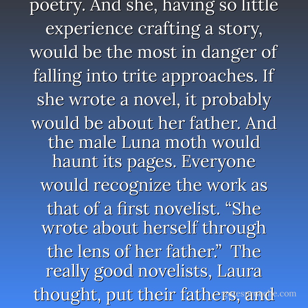 You could use a moth like that as a symbol in a novel, but it was trite, wasn’t it? The old moth-to-the-flame image had been used and used again. It was the stuff of amateur poetry. And she, having so little experience crafting a story, would be the most in danger of falling into trite approaches. If she wrote a novel, it probably would be about her father. And the male Luna moth would haunt its pages. Everyone would recognize the work as that of a first novelist. “She wrote about herself through the lens of her father.”<br /><br />The really good novelists, Laura thought, put their fathers, and maybe their mothers too, deeper into the stories. Which, she suddenly thought, might redeem Melville just the littlest bit. - L.L. Barkat