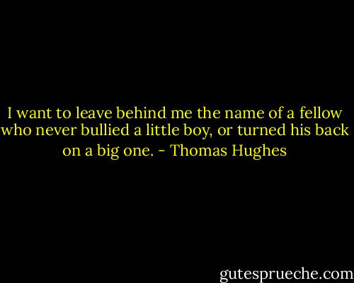 I want to leave behind me the name of a fellow who never bullied a little boy, or turned his back on a big one. - Thomas Hughes