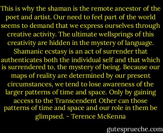 This is why the shaman is the remote ancestor of the poet and artist. Our need to feel part of the world seems to demand that we express ourselves through creative activity. The ultimate wellsprings of this creativity are hidden in the mystery of language. Shamanic ecstasy is an act of surrender that authenticates both the individual self and that which is surrendered to, the mystery of being. Because our maps of reality are determined by our present circumstances, we tend to lose awareness of the larger patterns of time and space. Only by gaining access to the Transcendent Other can those patterns of time and space and our role in them be glimpsed. - Terence McKenna