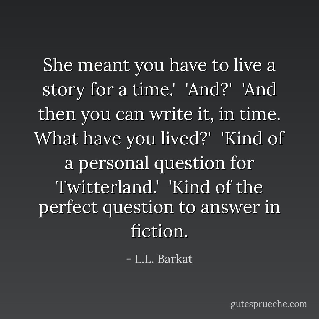 She meant you have to live a story for a time.'<br /><br />'And?'<br /><br />'And then you can write it, in time. What have you lived?'<br /><br />'Kind of a personal question for Twitterland.'<br /><br />'Kind of the perfect question to answer in fiction. - L.L. Barkat