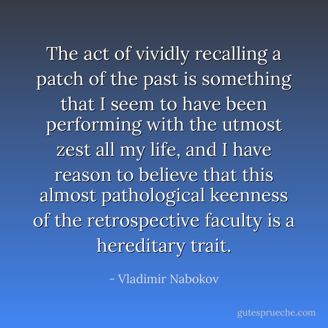 The act of vividly recalling a patch of the past is something that I seem to have been performing with the utmost zest all my life, and I have reason to believe that this almost pathological keenness of the retrospective faculty is a hereditary trait. - Vladimir Nabokov