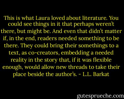 This is what Laura loved about literature. You could see things in it that perhaps weren’t there, but might be. And even that didn’t matter if, in the end, readers needed something to be there. They could bring their somethings to a text, as co-creators, embedding a needed reality in the story that, if it was flexible enough, would allow new threads to take their place beside the author’s. - L.L. Barkat