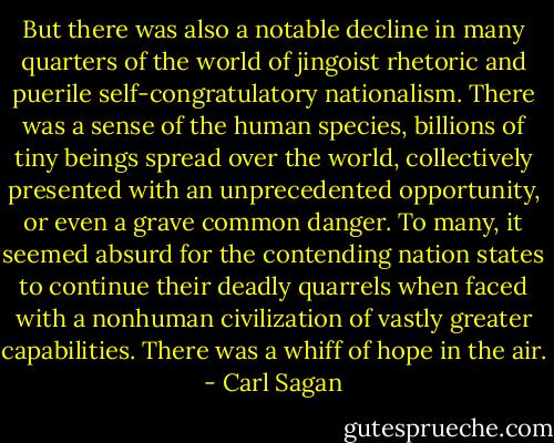 But there was also a notable decline in many quarters of the world of jingoist rhetoric and puerile self-congratulatory nationalism. There was a sense of the human species, billions of tiny beings spread over the world, collectively presented with an unprecedented opportunity, or even a grave common danger. To many, it seemed absurd for the contending nation states to continue their deadly quarrels when faced with a nonhuman civilization of vastly greater capabilities. There was a whiff of hope in the air. - Carl Sagan