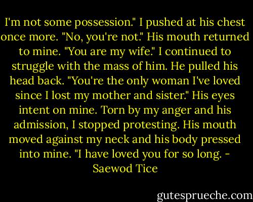 I'm not some possession." I pushed at his chest once more. "No, you're not." His mouth returned to mine. "You are my wife." I continued to struggle with the mass of him. He pulled his head back. "You're the only woman I've loved since I lost my mother and sister." His eyes intent on mine. Torn by my anger and his admission, I stopped protesting. His mouth moved against my neck and his body pressed into mine. "I have loved you for so long. - Saewod Tice