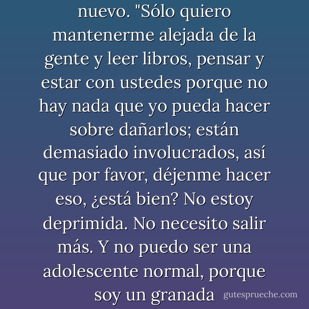 Soy una granada," le dije de nuevo. "Sólo quiero mantenerme alejada de la gente y leer libros, pensar y estar con ustedes porque no hay nada que yo pueda hacer sobre dañarlos; están demasiado involucrados, así que por favor, déjenme hacer eso, ¿está bien? No estoy deprimida. No necesito salir más. Y no puedo ser una adolescente normal, porque soy un granada - John Green