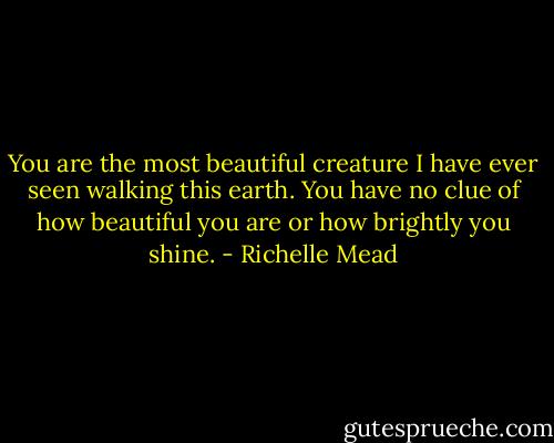 You are the most beautiful creature I have ever seen walking this earth. You have no clue of how beautiful you are or how brightly you shine. - Richelle Mead