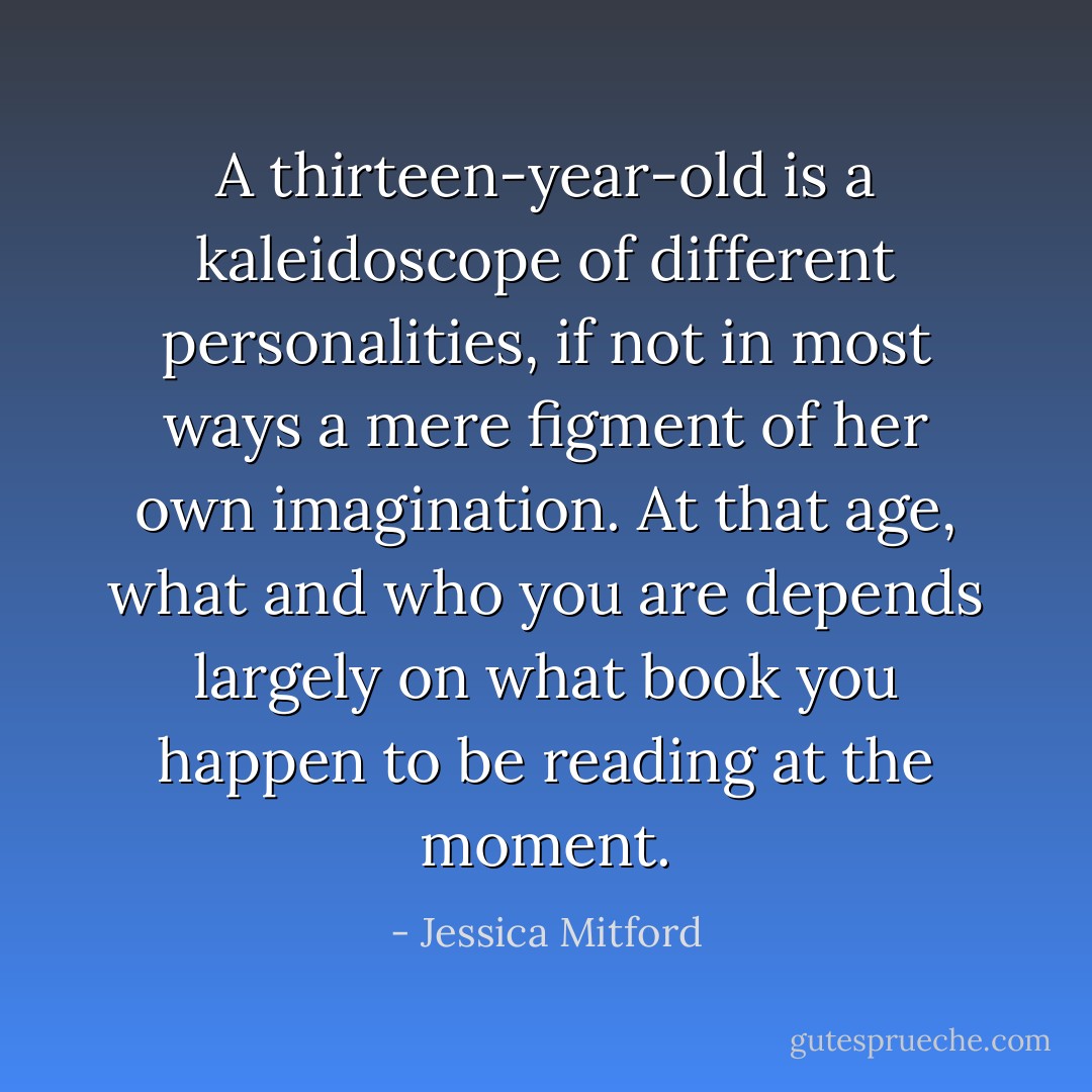 A thirteen-year-old is a kaleidoscope of different personalities, if not in most ways a mere figment of her own imagination. At that age, what and who you are depends largely on what book you happen to be reading at the moment. - Jessica Mitford